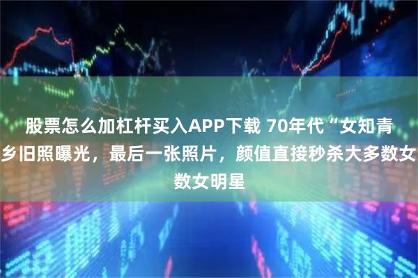 股票怎么加杠杆买入APP下载 70年代“女知青”下乡旧照曝光，最后一张照片，颜值直接秒杀大多数女明星