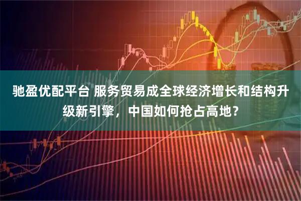 驰盈优配平台 服务贸易成全球经济增长和结构升级新引擎，中国如何抢占高地？