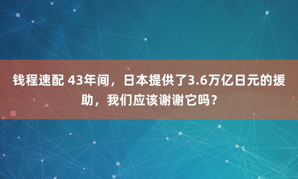 钱程速配 43年间，日本提供了3.6万亿日元的援助，我们应该谢谢它吗？