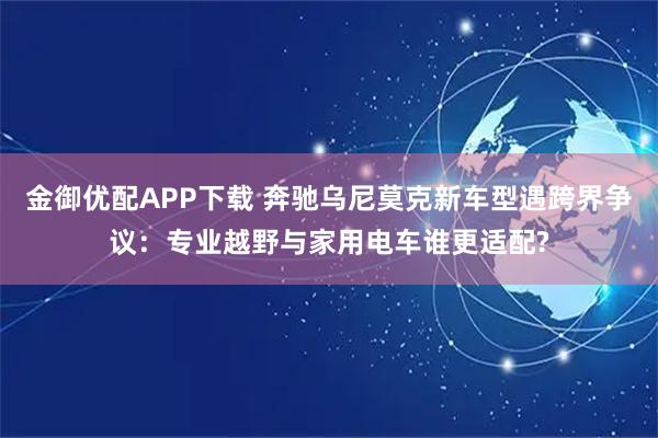 金御优配APP下载 奔驰乌尼莫克新车型遇跨界争议：专业越野与家用电车谁更适配?