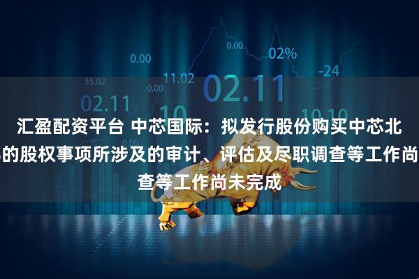 汇盈配资平台 中芯国际：拟发行股份购买中芯北方49%的股权事项所涉及的审计、评估及尽职调查等工作尚未完成