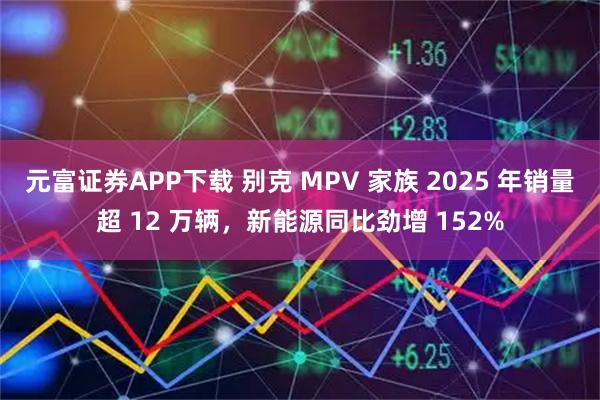 元富证券APP下载 别克 MPV 家族 2025 年销量超 12 万辆，新能源同比劲增 152%