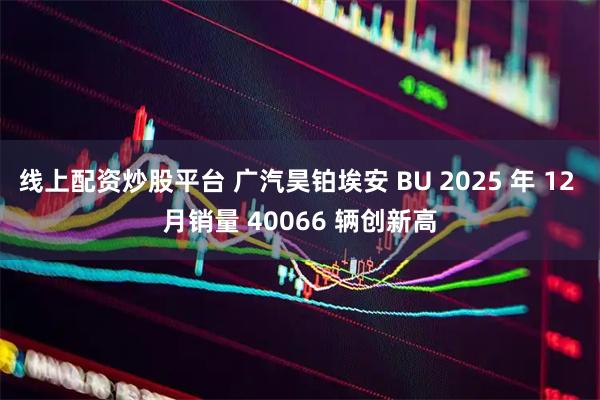 线上配资炒股平台 广汽昊铂埃安 BU 2025 年 12 月销量 40066 辆创新高