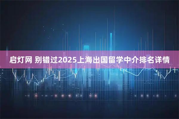 启灯网 别错过2025上海出国留学中介排名详情