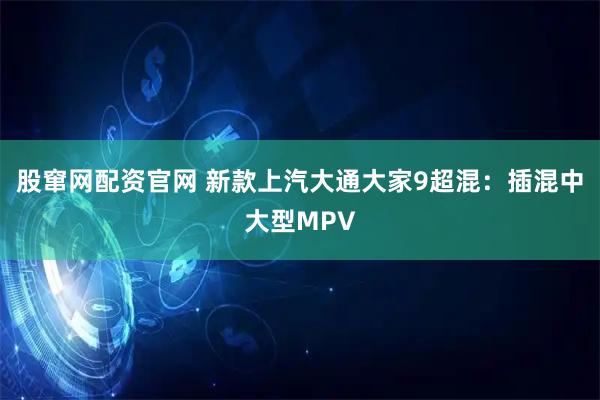 股窜网配资官网 新款上汽大通大家9超混：插混中大型MPV