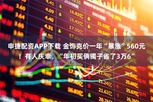 申捷配资APP下载 金饰克价一年“暴涨”560元！有人庆幸，“年初买俩镯子省了3万6”