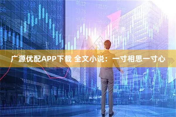 广源优配APP下载 全文小说：一寸相思一寸心