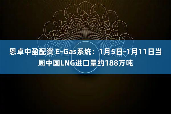 恩卓中盈配资 E-Gas系统：1月5日-1月11日当周中国LNG进口量约188万吨