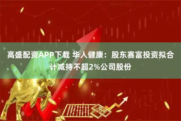 高盛配资APP下载 华人健康：股东赛富投资拟合计减持不超2%公司股份