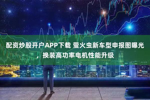 配资炒股开户APP下载 萤火虫新车型申报图曝光，换装高功率电机性能升级