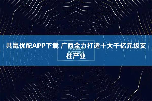 共赢优配APP下载 广西全力打造十大千亿元级支柱产业