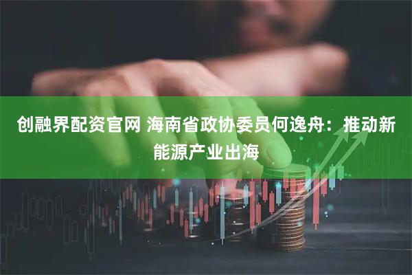 创融界配资官网 海南省政协委员何逸舟：推动新能源产业出海