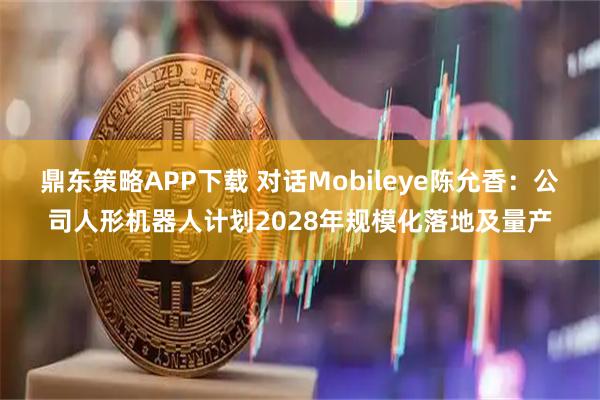 鼎东策略APP下载 对话Mobileye陈允香：公司人形机器人计划2028年规模化落地及量产