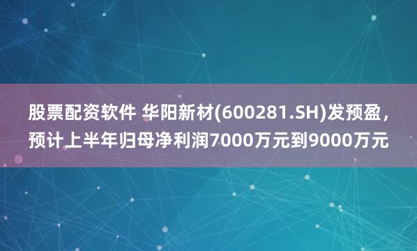 股票配资软件 华阳新材(600281.SH)发预盈，预计上半年归母净利润7000万元到9000万元
