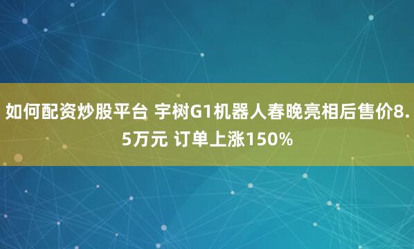 如何配资炒股平台 宇树G1机器人春晚亮相后售价8.5万元 订单上涨150%