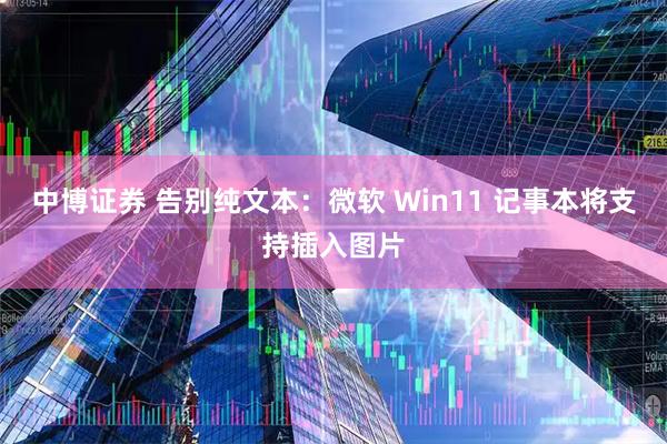 中博证券 告别纯文本：微软 Win11 记事本将支持插入图片