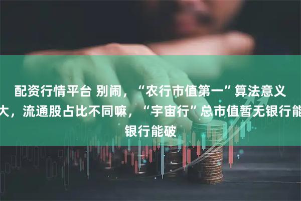 配资行情平台 别闹，“农行市值第一”算法意义不大，流通股占比不同嘛，“宇宙行”总市值暂无银行能破