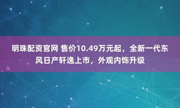 明珠配资官网 售价10.49万元起，全新一代东风日产轩逸上市，外观内饰升级