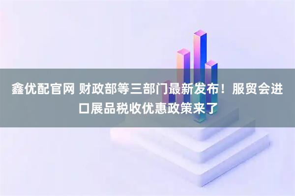 鑫优配官网 财政部等三部门最新发布！服贸会进口展品税收优惠政策来了