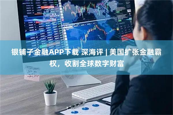 银铺子金融APP下载 深海评 | 美国扩张金融霸权，收割全球数字财富