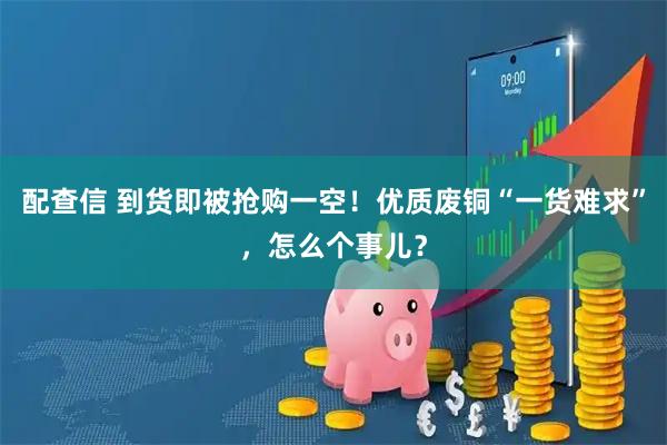 配查信 到货即被抢购一空！优质废铜“一货难求”，怎么个事儿？