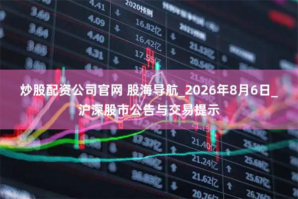 炒股配资公司官网 股海导航_2026年8月6日_沪深股市公告与交易提示